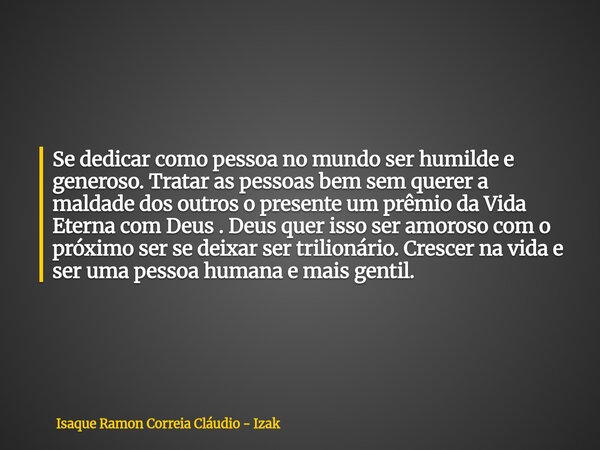 Se dedicar como pessoa no mundo ser humilde e generoso. Tratar as pessoas bem sem querer a maldade dos outros o presente um prêmio da Vida Eterna com Deus . Deu... Frase de Isaque Ramon Correia Cláudio - Izak.