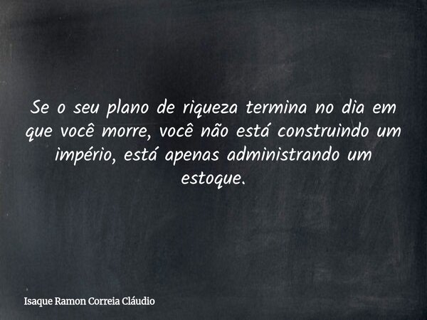 Se o seu plano de riqueza termina no dia em que você morre, você não está construindo um império, está apenas administrando um estoque.... Frase de Isaque Ramon Correia Cláudio.