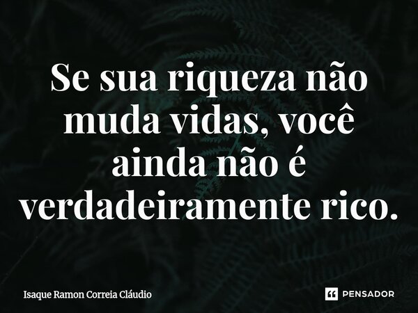 ⁠Se sua riqueza não muda vidas, você ainda não é verdadeiramente rico.... Frase de Isaque Ramon Correia Claudio.