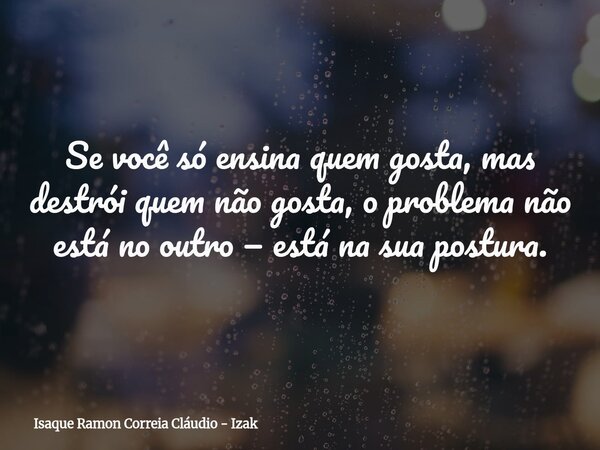 Se você só ensina quem gosta, mas destrói quem não gosta, o problema não está no outro — está na sua postura.... Frase de Isaque Ramon Correia Cláudio - Izak.