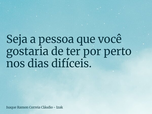 Seja a pessoa que você gostaria de ter por perto nos dias difíceis.... Frase de Isaque Ramon Correia Cláudio - Izak.