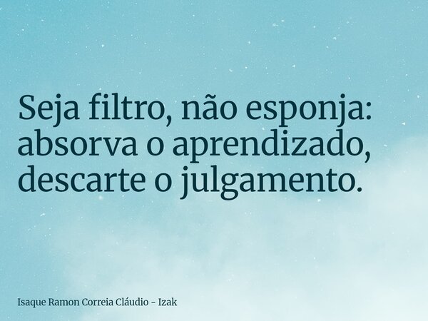 Seja filtro, não esponja: absorva o aprendizado, descarte o julgamento.... Frase de Isaque Ramon Correia Cláudio - Izak.