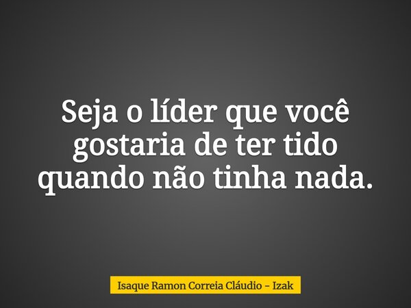 Seja o líder que você gostaria de ter tido quando não tinha nada.... Frase de Isaque Ramon Correia Cláudio - Izak.
