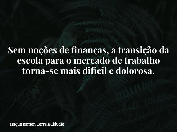 Sem noções de finanças, a transição da escola para o mercado de trabalho torna-se mais difícil e dolorosa.... Frase de Isaque Ramon Correia Cláudio.