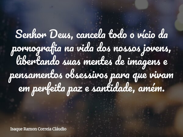 Senhor Deus, cancela todo o vício da pornografia na vida dos nossos jovens, libertando suas mentes de imagens e pensamentos obsessivos para que vivam em perfeit... Frase de Isaque Ramon Correia Cláudio.