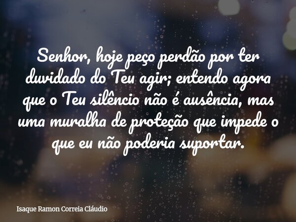 Senhor, hoje peço perdão por ter duvidado do Teu agir; entendo agora que o Teu silêncio não é ausência, mas uma muralha de proteção que impede o que eu não pode... Frase de Isaque Ramon Correia Cláudio.