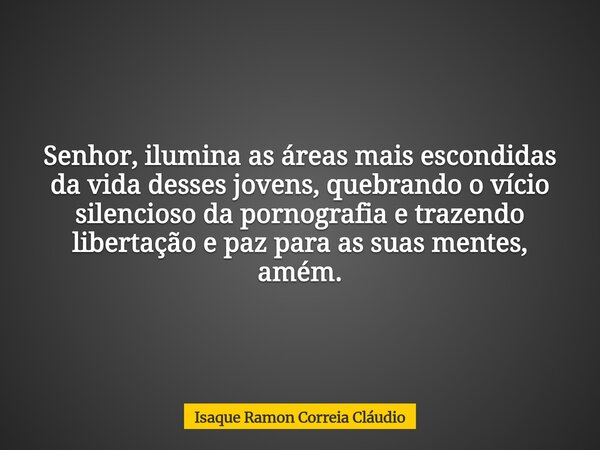 Senhor, ilumina as áreas mais escondidas da vida desses jovens, quebrando o vício silencioso da pornografia e trazendo libertação e paz para as suas mentes, amé... Frase de Isaque Ramon Correia Cláudio.