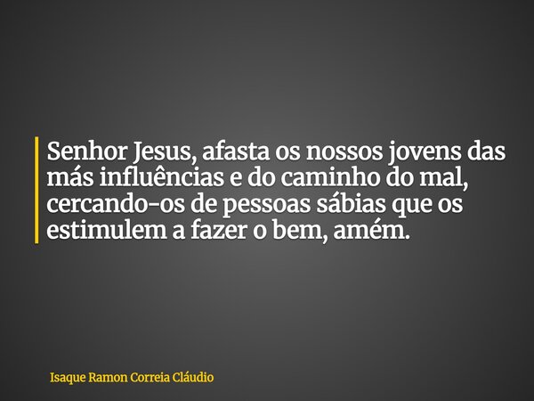 Senhor Jesus, afasta os nossos jovens das más influências e do caminho do mal, cercando-os de pessoas sábias que os estimulem a fazer o bem, amém.... Frase de Isaque Ramon Correia Cláudio.