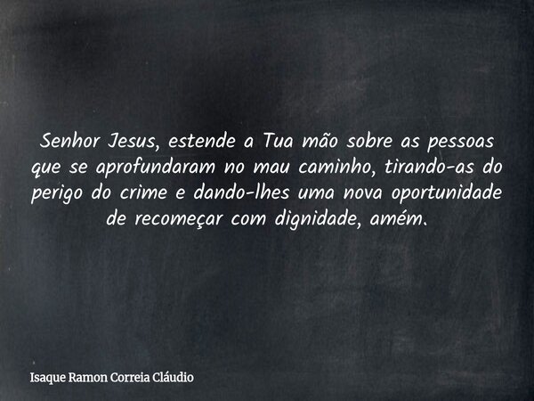 Senhor Jesus, estende a Tua mão sobre as pessoas que se aprofundaram no mau caminho, tirando-as do perigo do crime e dando-lhes uma nova oportunidade de recomeç... Frase de Isaque Ramon Correia Cláudio.