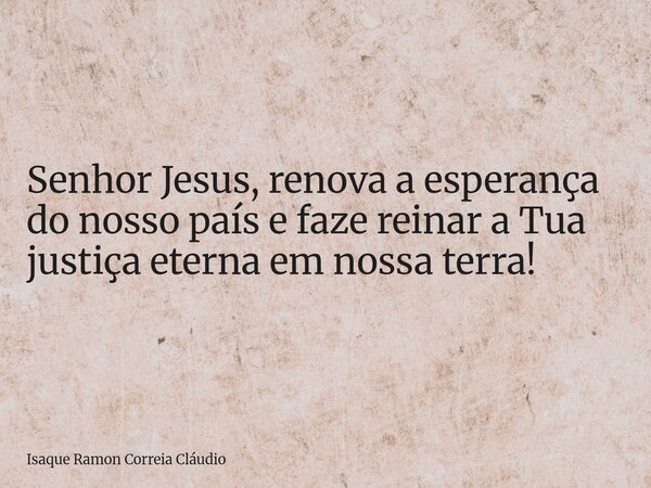 Senhor Jesus, renova a esperança do nosso país e faze reinar a Tua justiça eterna em nossa terra!... Frase de Isaque Ramon Correia Cláudio.