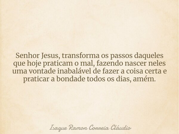 Senhor Jesus, transforma os passos daqueles que hoje praticam o mal, fazendo nascer neles uma vontade inabalável de fazer a coisa certa e praticar a bondade tod... Frase de Isaque Ramon Correia Cláudio.