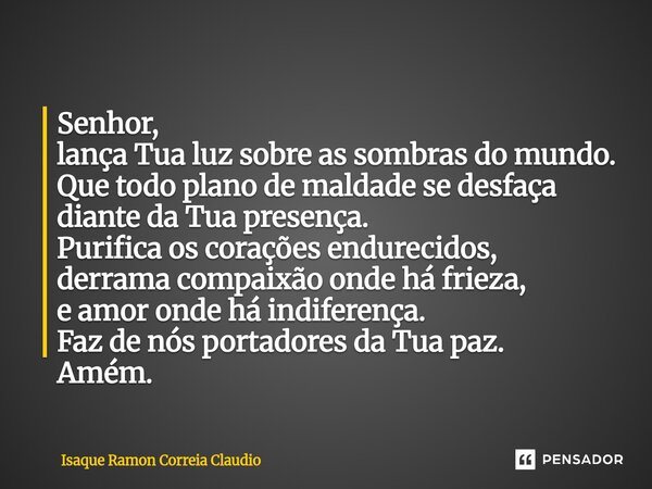 Senhor, lança Tua luz sobre as sombras do mundo. Que todo plano de maldade se desfaça diante da Tua presença. Purifica os corações endurecidos, derrama compaix... Frase de Isaque Ramon Correia Claudio.