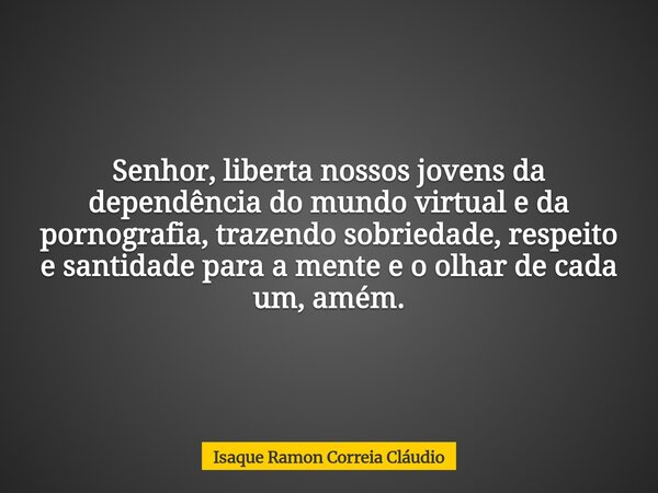 Senhor, liberta nossos jovens da dependência do mundo virtual e da pornografia, trazendo sobriedade, respeito e santidade para a mente e o olhar de cada um, amé... Frase de Isaque Ramon Correia Cláudio.