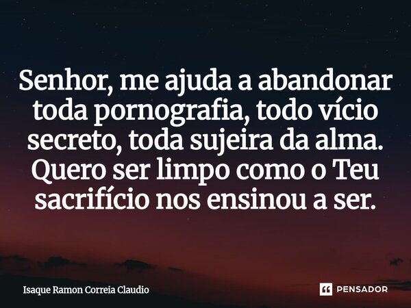 ⁠Senhor, me ajuda a abandonar toda pornografia, todo vício secreto, toda sujeira da alma. Quero ser limpo como o Teu sacrifício nos ensinou a ser.... Frase de Isaque Ramon Correia Claudio.