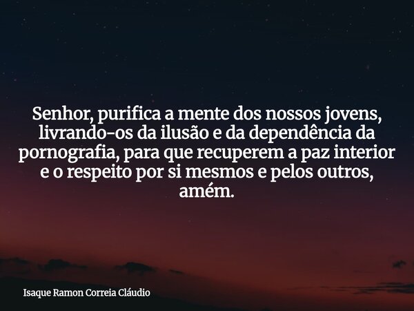Senhor, purifica a mente dos nossos jovens, livrando-os da ilusão e da dependência da pornografia, para que recuperem a paz interior e o respeito por si mesmos ... Frase de Isaque Ramon Correia Cláudio.