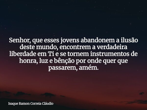 Senhor, que esses jovens abandonem a ilusão deste mundo, encontrem a verdadeira liberdade em Ti e se tornem instrumentos de honra, luz e bênção por onde quer qu... Frase de Isaque Ramon Correia Cláudio.