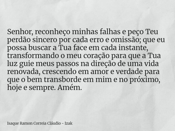 Senhor, reconheço minhas falhas e peço Teu perdão sincero por cada erro e omissão; que eu possa buscar a Tua face em cada instante, transformando o meu coração ... Frase de Isaque Ramon Correia Cláudio - Izak.