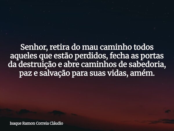 Senhor, retira do mau caminho todos aqueles que estão perdidos, fecha as portas da destruição e abre caminhos de sabedoria, paz e salvação para suas vidas, amém... Frase de Isaque Ramon Correia Cláudio.
