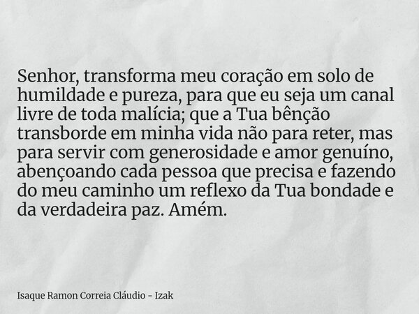 Senhor, transforma meu coração em solo de humildade e pureza, para que eu seja um canal livre de toda malícia; que a Tua bênção transborde em minha vida não par... Frase de Isaque Ramon Correia Cláudio - Izak.