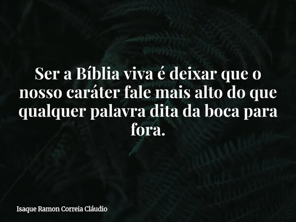 Ser a Bíblia viva é deixar que o nosso caráter fale mais alto do que qualquer palavra dita da boca para fora.... Frase de Isaque Ramon Correia Cláudio.