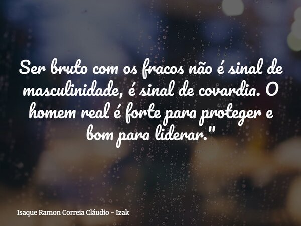 Ser bruto com os fracos não é sinal de masculinidade, é sinal de covardia. O homem real é forte para proteger e bom para liderar."... Frase de Isaque Ramon Correia Cláudio - Izak.