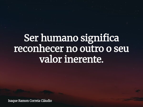 Ser humano significa reconhecer no outro o seu valor inerente.... Frase de Isaque Ramon Correia Cláudio.