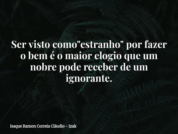 Ser visto como "estranho" por fazer o bem é o maior elogio que um nobre pode receber de um ignorante.... Frase de Isaque Ramon Correia Cláudio - Izak.