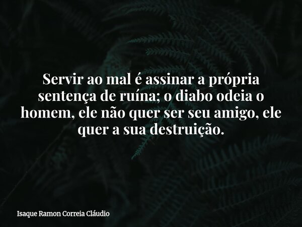 Servir ao mal é assinar a própria sentença de ruína; o diabo odeia o homem, ele não quer ser seu amigo, ele quer a sua destruição.... Frase de Isaque Ramon Correia Cláudio.