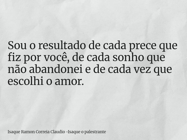 Sou o resultado de cada prece que fiz por você, de cada sonho que não abandonei e de cada vez que escolhi o amor.... Frase de Isaque Ramon Correia Claudio -Isaque o palestrante.