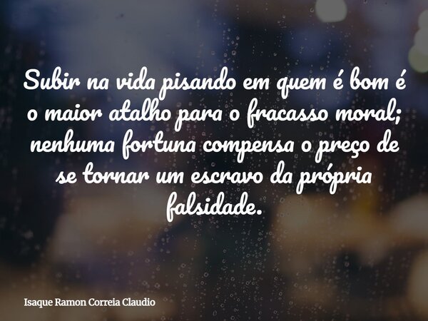 Subir na vida pisando em quem é bom é o maior atalho para o fracasso moral; nenhuma fortuna compensa o preço de se tornar um escravo da própria falsidade.... Frase de Isaque Ramon Correia Claudio.