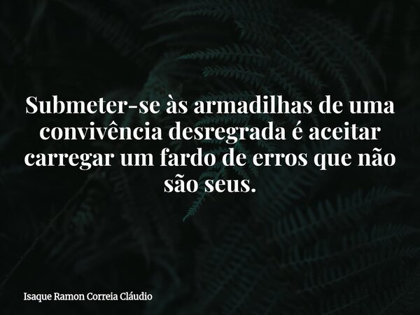 Submeter-se às armadilhas de uma convivência desregrada é aceitar carregar um fardo de erros que não são seus.... Frase de Isaque Ramon Correia Cláudio.