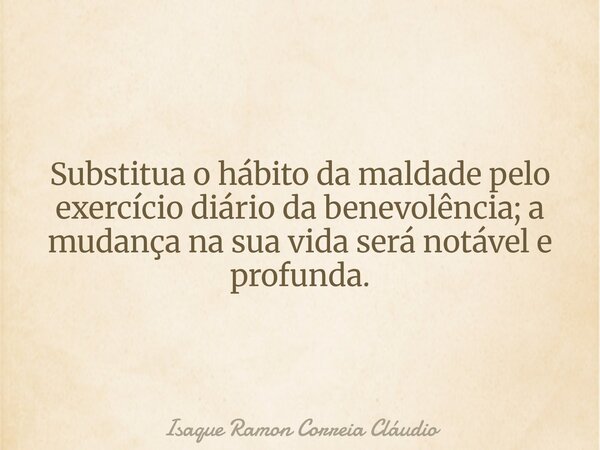Substitua o hábito da maldade pelo exercício diário da benevolência; a mudança na sua vida será notável e profunda.... Frase de Isaque Ramon Correia Cláudio.