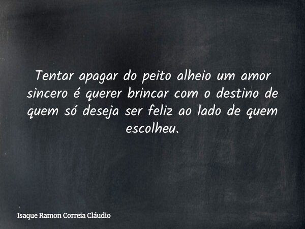 Tentar apagar do peito alheio um amor sincero é querer brincar com o destino de quem só deseja ser feliz ao lado de quem escolheu.... Frase de Isaque Ramon Correia Cláudio.