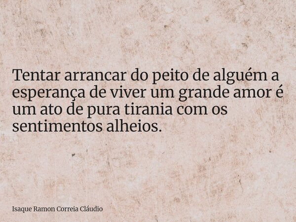 Tentar arrancar do peito de alguém a esperança de viver um grande amor é um ato de pura tirania com os sentimentos alheios.... Frase de Isaque Ramon Correia Cláudio.