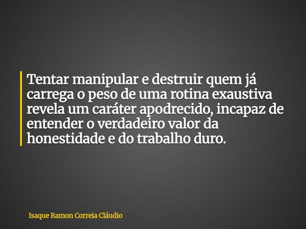 Tentar manipular e destruir quem já carrega o peso de uma rotina exaustiva revela um caráter apodrecido, incapaz de entender o verdadeiro valor da honestidade e... Frase de Isaque Ramon Correia Cláudio.