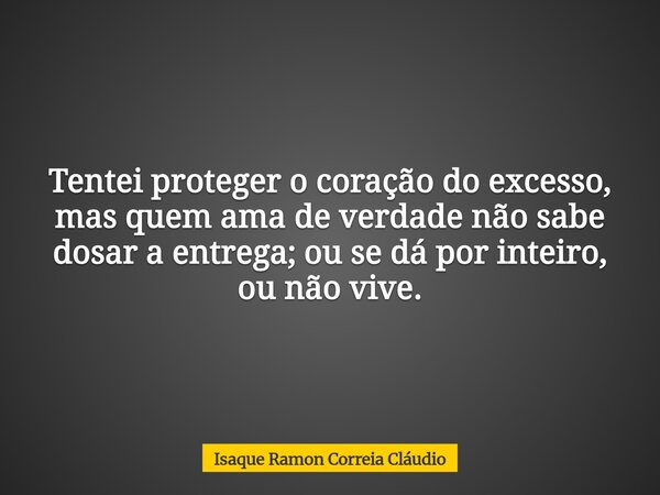 Tentei proteger o coração do excesso, mas quem ama de verdade não sabe dosar a entrega; ou se dá por inteiro, ou não vive.... Frase de Isaque Ramon Correia Cláudio.