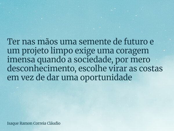 Ter nas mãos uma semente de futuro e um projeto limpo exige uma coragem imensa quando a sociedade, por mero desconhecimento, escolhe virar as costas em vez de d... Frase de Isaque Ramon Correia Cláudio.
