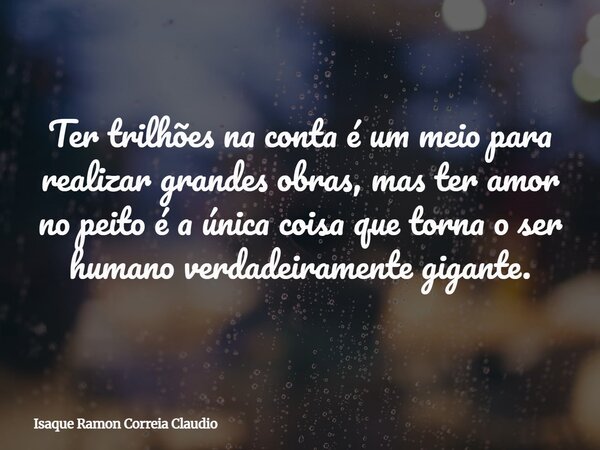 Ter trilhões na conta é um meio para realizar grandes obras, mas ter amor no peito é a única coisa que torna o ser humano verdadeiramente gigante.... Frase de Isaque Ramon Correia Claudio.