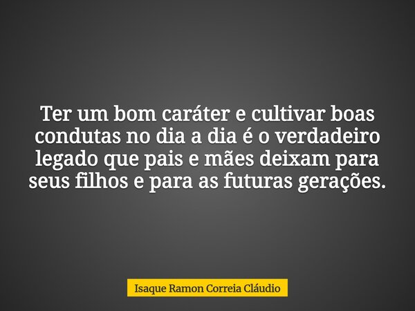 Ter um bom caráter e cultivar boas condutas no dia a dia é o verdadeiro legado que pais e mães deixam para seus filhos e para as futuras gerações.... Frase de Isaque Ramon Correia Cláudio.