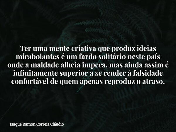 Ter uma mente criativa que produz ideias mirabolantes é um fardo solitário neste país onde a maldade alheia impera, mas ainda assim é infinitamente superior a s... Frase de Isaque Ramon Correia Cláudio.