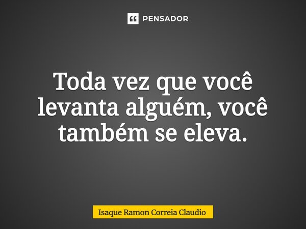 ⁠Toda vez que você levanta alguém, você também se eleva.... Frase de Isaque Ramon Correia Claudio.
