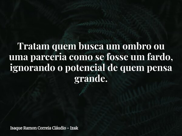 Tratam quem busca um ombro ou uma parceria como se fosse um fardo, ignorando o potencial de quem pensa grande.... Frase de Isaque Ramon Correia Cláudio - Izak.