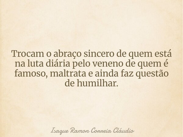 Trocam o abraço sincero de quem está na luta diária pelo veneno de quem é famoso, maltrata e ainda faz questão de humilhar.... Frase de Isaque Ramon Correia Cláudio.