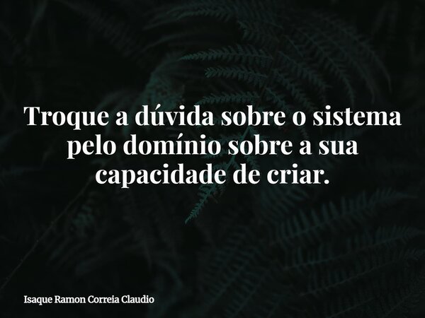 Troque a dúvida sobre o sistema pelo domínio sobre a sua capacidade de criar.... Frase de Isaque Ramon Correia Claudio.