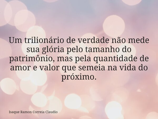 Um trilionário de verdade não mede sua glória pelo tamanho do patrimônio, mas pela quantidade de amor e valor que semeia na vida do próximo.... Frase de Isaque Ramon Correia Claudio.