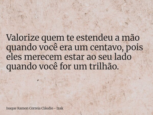 Valorize quem te estendeu a mão quando você era um centavo, pois eles merecem estar ao seu lado quando você for um trilhão.... Frase de Isaque Ramon Correia Cláudio - Izak.