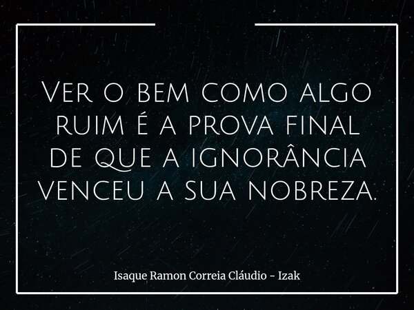 Ver o bem como algo ruim é a prova final de que a ignorância venceu a sua nobreza.... Frase de Isaque Ramon Correia Cláudio - Izak.