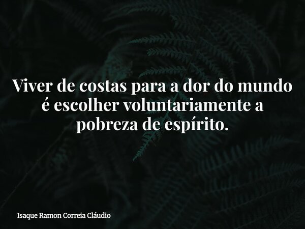Viver de costas para a dor do mundo é escolher voluntariamente a pobreza de espírito.... Frase de Isaque Ramon Correia Cláudio.
