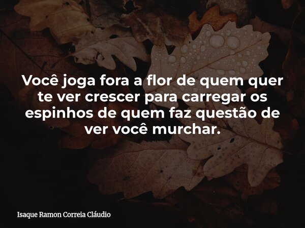 Você joga fora a flor de quem quer te ver crescer para carregar os espinhos de quem faz questão de ver você murchar.... Frase de Isaque Ramon Correia Cláudio.