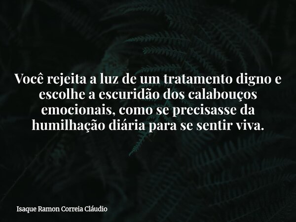 Você rejeita a luz de um tratamento digno e escolhe a escuridão dos calabouços emocionais, como se precisasse da humilhação diária para se sentir viva.... Frase de Isaque Ramon Correia Cláudio.